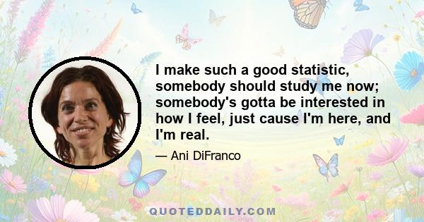 I make such a good statistic, somebody should study me now; somebody's gotta be interested in how I feel, just cause I'm here, and I'm real.