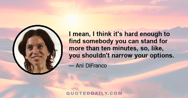 I mean, I think it's hard enough to find somebody you can stand for more than ten minutes, so, like, you shouldn't narrow your options.