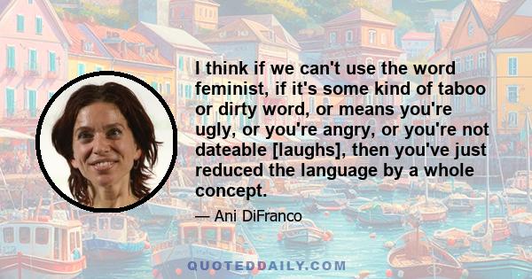 I think if we can't use the word feminist, if it's some kind of taboo or dirty word, or means you're ugly, or you're angry, or you're not dateable [laughs], then you've just reduced the language by a whole concept.