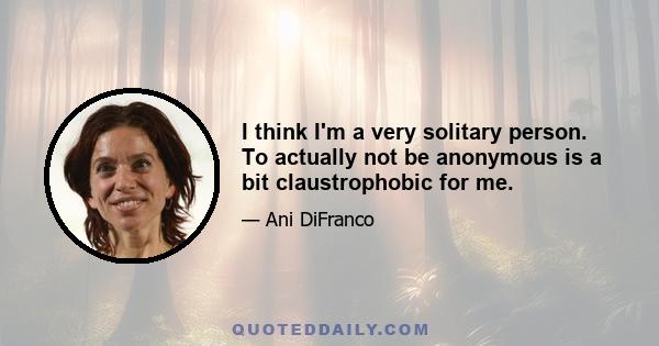 I think I'm a very solitary person. To actually not be anonymous is a bit claustrophobic for me.