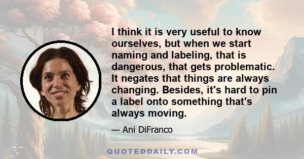 I think it is very useful to know ourselves, but when we start naming and labeling, that is dangerous, that gets problematic. It negates that things are always changing. Besides, it's hard to pin a label onto something