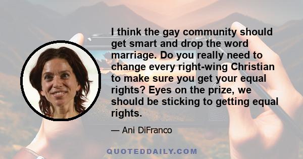 I think the gay community should get smart and drop the word marriage. Do you really need to change every right-wing Christian to make sure you get your equal rights? Eyes on the prize, we should be sticking to getting