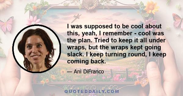 I was supposed to be cool about this, yeah, I remember - cool was the plan. Tried to keep it all under wraps, but the wraps kept going slack. I keep turning round, I keep coming back.