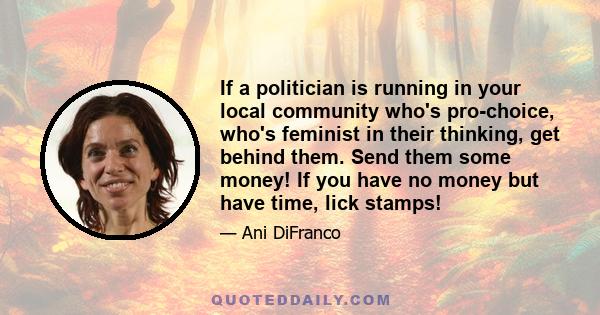 If a politician is running in your local community who's pro-choice, who's feminist in their thinking, get behind them. Send them some money! If you have no money but have time, lick stamps!