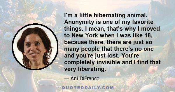 I'm a little hibernating animal. Anonymity is one of my favorite things. I mean, that's why I moved to New York when I was like 18, because there, there are just so many people that there's no one and you're just lost.