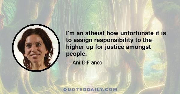 I'm an atheist how unfortunate it is to assign responsibility to the higher up for justice amongst people.