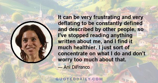 It can be very frustrating and very deflating to be constantly defined and described by other people, so I've stopped reading anything written about me, and I find it much healthier. I just sort of concentrate on what I 