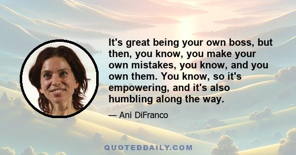 It's great being your own boss, but then, you know, you make your own mistakes, you know, and you own them. You know, so it's empowering, and it's also humbling along the way.