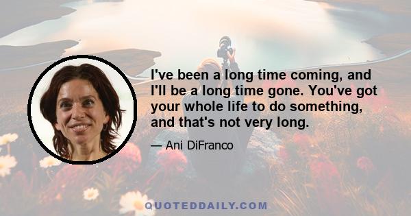 I've been a long time coming, and I'll be a long time gone. You've got your whole life to do something, and that's not very long.