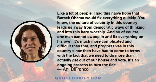 Like a lot of people, I had this naive hope that Barack Obama would fix everything quickly. You know, the culture of celebrity in this country leads us away from democratic ways of thinking and into this hero worship.