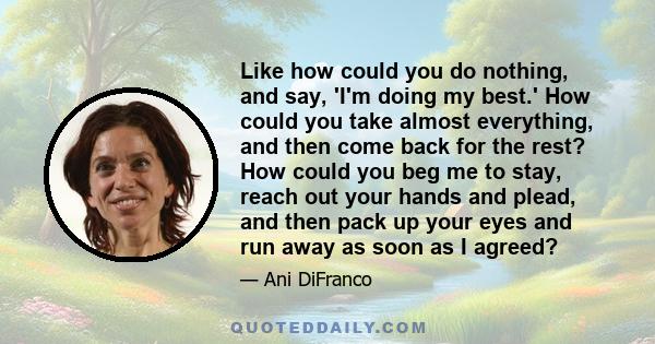 Like how could you do nothing, and say, 'I'm doing my best.' How could you take almost everything, and then come back for the rest? How could you beg me to stay, reach out your hands and plead, and then pack up your