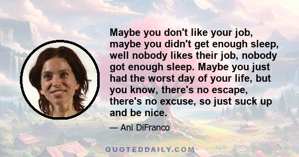 Maybe you don't like your job, maybe you didn't get enough sleep, well nobody likes their job, nobody got enough sleep. Maybe you just had the worst day of your life, but you know, there's no escape, there's no excuse,