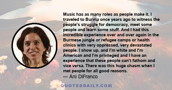 Music has as many roles as people make it. I traveled to Burma once years ago to witness the people's struggle for democracy, meet some people and learn some stuff. And I had this incredible experience over and over