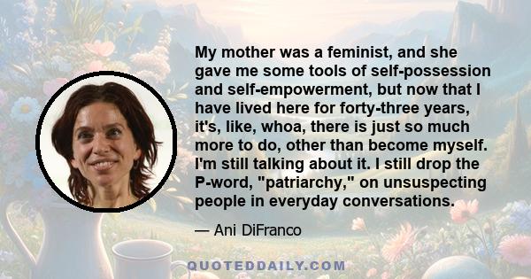 My mother was a feminist, and she gave me some tools of self-possession and self-empowerment, but now that I have lived here for forty-three years, it's, like, whoa, there is just so much more to do, other than become