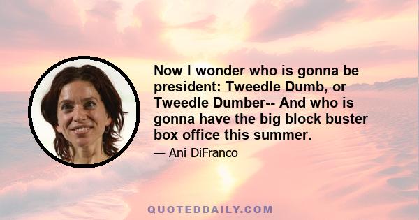 Now I wonder who is gonna be president: Tweedle Dumb, or Tweedle Dumber-- And who is gonna have the big block buster box office this summer.