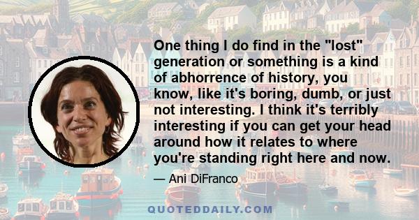 One thing I do find in the lost generation or something is a kind of abhorrence of history, you know, like it's boring, dumb, or just not interesting. I think it's terribly interesting if you can get your head around