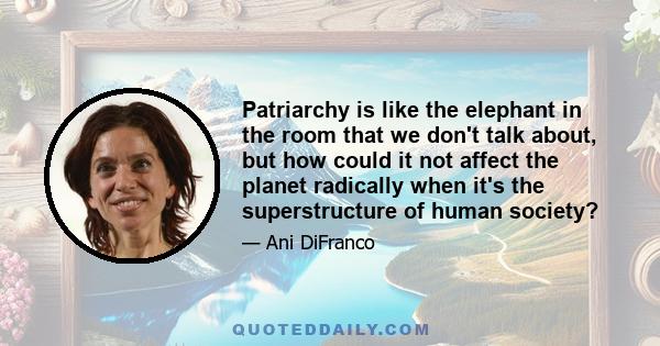 Patriarchy is like the elephant in the room that we don't talk about, but how could it not affect the planet radically when it's the superstructure of human society?