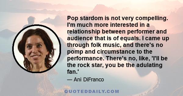 Pop stardom is not very compelling. I'm much more interested in a relationship between performer and audience that is of equals. I came up through folk music, and there's no pomp and circumstance to the performance.