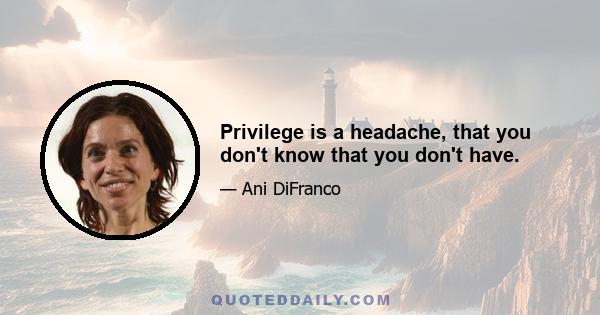 Privilege is a headache, that you don't know that you don't have.