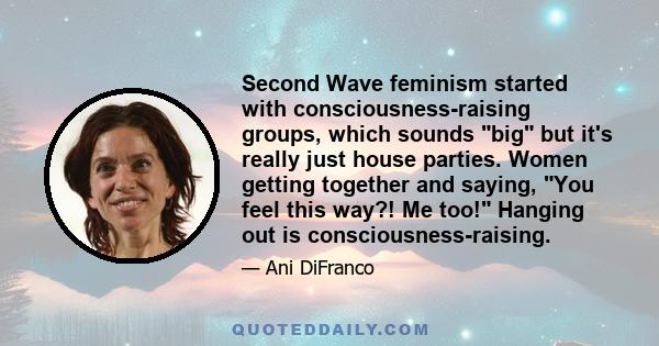 Second Wave feminism started with consciousness-raising groups, which sounds big but it's really just house parties. Women getting together and saying, You feel this way?! Me too! Hanging out is consciousness-raising.