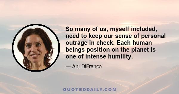 So many of us, myself included, need to keep our sense of personal outrage in check. Each human beings position on the planet is one of intense humility.