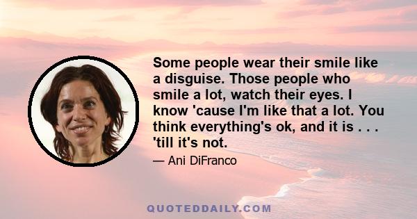 Some people wear their smile like a disguise. Those people who smile a lot, watch their eyes. I know 'cause I'm like that a lot. You think everything's ok, and it is . . . 'till it's not.