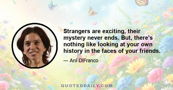 Strangers are exciting, their mystery never ends. But, there's nothing like looking at your own history in the faces of your friends.