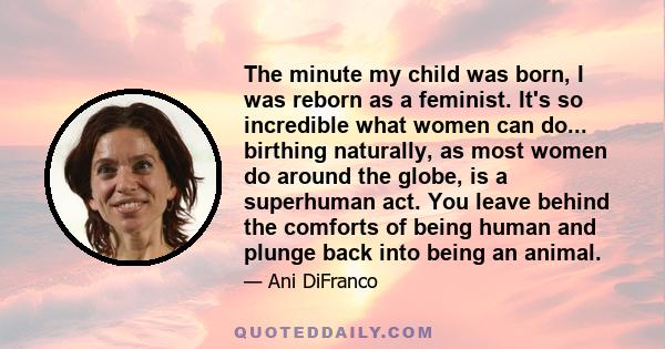 The minute my child was born, I was reborn as a feminist. It's so incredible what women can do... birthing naturally, as most women do around the globe, is a superhuman act. You leave behind the comforts of being human