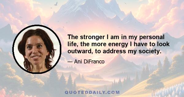 The stronger I am in my personal life, the more energy I have to look outward, to address my society.