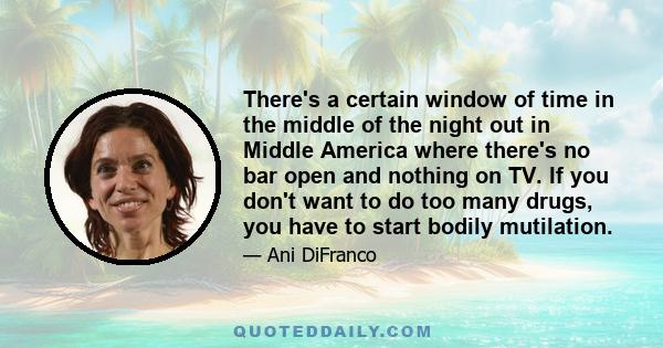 There's a certain window of time in the middle of the night out in Middle America where there's no bar open and nothing on TV. If you don't want to do too many drugs, you have to start bodily mutilation.