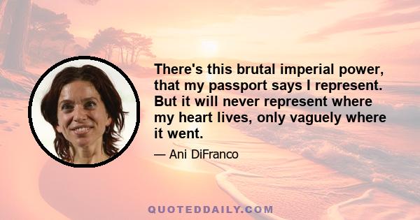 There's this brutal imperial power, that my passport says I represent. But it will never represent where my heart lives, only vaguely where it went.