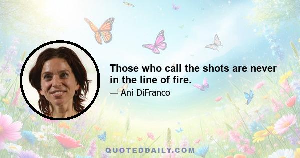 Those who call the shots are never in the line of fire.