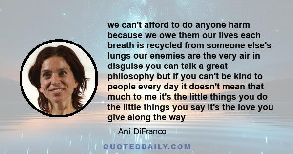 we can't afford to do anyone harm because we owe them our lives each breath is recycled from someone else's lungs our enemies are the very air in disguise you can talk a great philosophy but if you can't be kind to