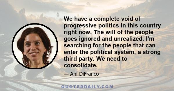 We have a complete void of progressive politics in this country right now. The will of the people goes ignored and unrealized. I'm searching for the people that can enter the political system, a strong third party. We