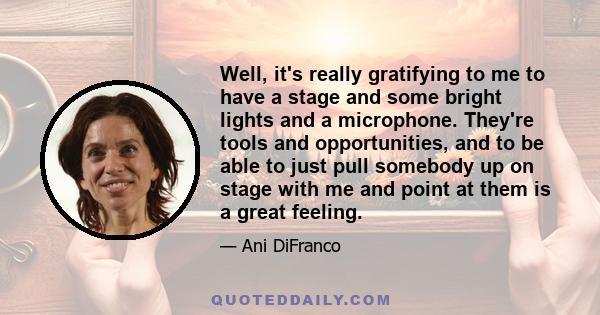 Well, it's really gratifying to me to have a stage and some bright lights and a microphone. They're tools and opportunities, and to be able to just pull somebody up on stage with me and point at them is a great feeling.