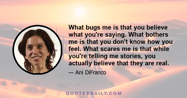 What bugs me is that you believe what you're saying. What bothers me is that you don't know how you feel. What scares me is that while you're telling me stories, you actually believe that they are real.