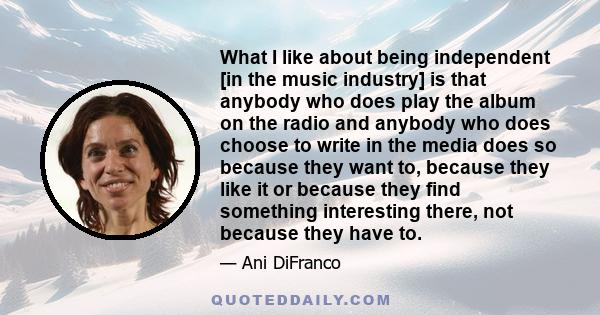 What I like about being independent [in the music industry] is that anybody who does play the album on the radio and anybody who does choose to write in the media does so because they want to, because they like it or