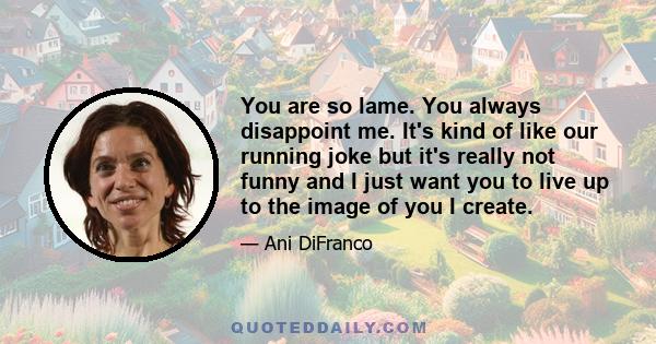 You are so lame. You always disappoint me. It's kind of like our running joke but it's really not funny and I just want you to live up to the image of you I create.