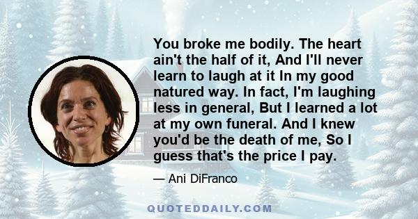 You broke me bodily. The heart ain't the half of it, And I'll never learn to laugh at it In my good natured way. In fact, I'm laughing less in general, But I learned a lot at my own funeral. And I knew you'd be the