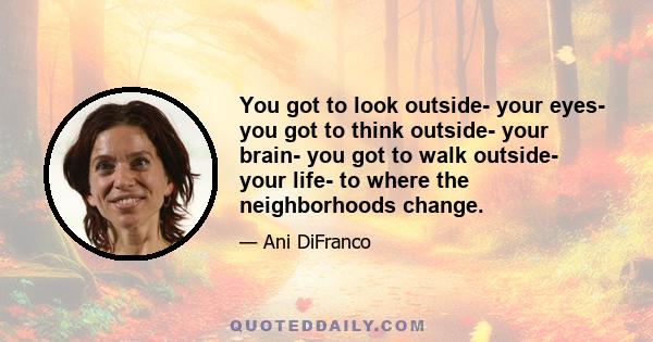 You got to look outside- your eyes- you got to think outside- your brain- you got to walk outside- your life- to where the neighborhoods change.