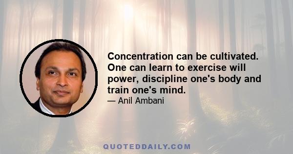 Concentration can be cultivated. One can learn to exercise will power, discipline one's body and train one's mind.