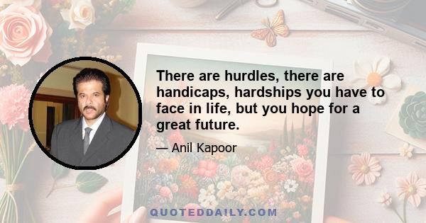 There are hurdles, there are handicaps, hardships you have to face in life, but you hope for a great future.