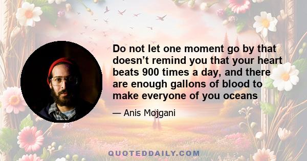 Do not let one moment go by that doesn’t remind you that your heart beats 900 times a day, and there are enough gallons of blood to make everyone of you oceans