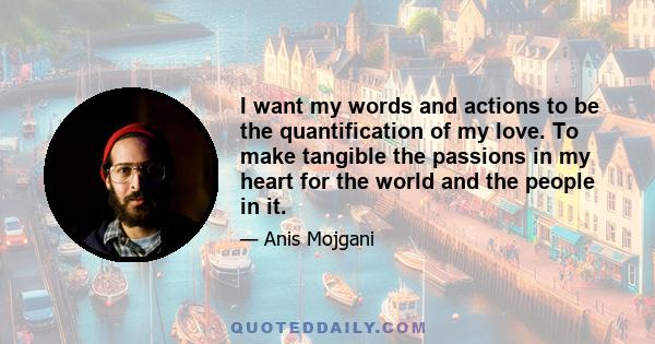 I want my words and actions to be the quantification of my love. To make tangible the passions in my heart for the world and the people in it.