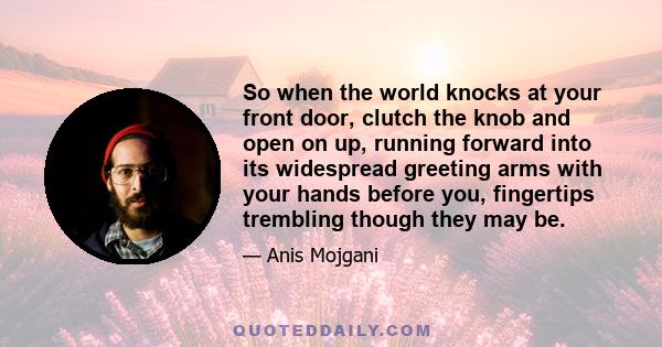 So when the world knocks at your front door, clutch the knob and open on up, running forward into its widespread greeting arms with your hands before you, fingertips trembling though they may be.