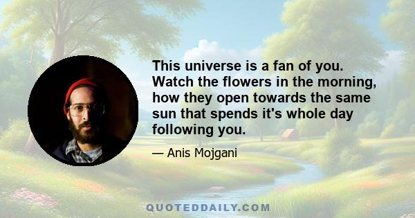 This universe is a fan of you. Watch the flowers in the morning, how they open towards the same sun that spends it's whole day following you.