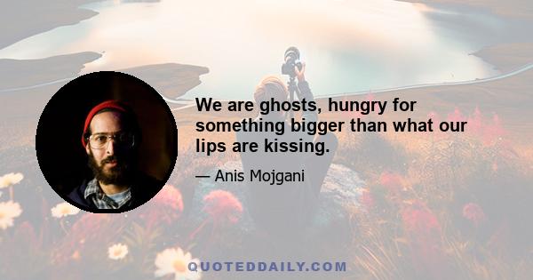 We are ghosts, hungry for something bigger than what our lips are kissing.