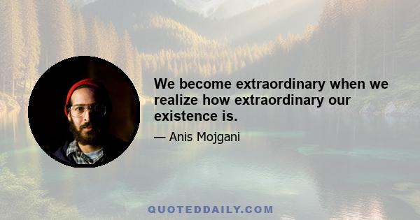 We become extraordinary when we realize how extraordinary our existence is.