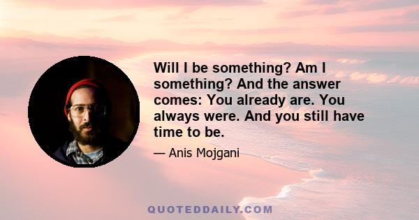 Will I be something? Am I something? And the answer comes: You already are. You always were. And you still have time to be.