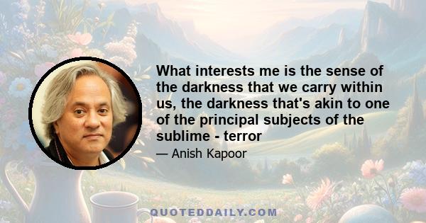 What interests me is the sense of the darkness that we carry within us, the darkness that's akin to one of the principal subjects of the sublime - terror